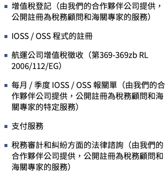 增值稅登記（由我們的合作夥伴公司提供，公開註冊為稅務顧問和海關專家的服務） IOSS / OSS 程式的註冊 航運公司增值稅徵收（第369-369zb RL 2006/112/EG） 每月 / 季度 IOSS / OSS 報關單（由我們的合作夥伴公司提供，公開註冊為稅務顧問和海關專家的特定服務） 支付服務 稅務審計和糾紛方面的法律諮詢（由我們的合作夥伴公司提供，公開註冊為稅務顧問和海關專家的服務）